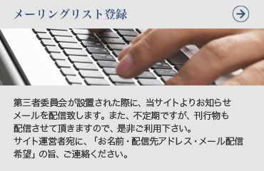 メーリングリスト登録
第三者委員会が設置された際に、当サイトよりお知らせメールを配信致します。また、不定期ですが、刊行物も配信させて頂きますので、是非ご利用下さい。サイト運営者宛に、「お名前・配信先アドレス・メール配信希望」の旨、ご連絡ください。